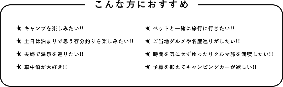 こんな方におすすめ キャンプを楽しみたい!! 土日は泊まりで思う存分釣りを楽しみたい!! 夫婦で温泉を巡りたい!! 車中泊が大好き!! ペットと一緒に旅行に行きたい!! ご当地グルメや名産巡りがしたい!! 時間を気にせずゆったりクルマ旅を満喫したい!! 予算を抑えてキャンピングカーが欲しい!!